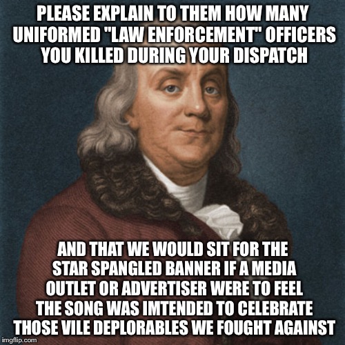 Ben Franklin | PLEASE EXPLAIN TO THEM HOW MANY UNIFORMED "LAW ENFORCEMENT" OFFICERS YOU KILLED DURING YOUR DISPATCH AND THAT WE WOULD SIT FOR THE STAR SPAN | image tagged in ben franklin | made w/ Imgflip meme maker