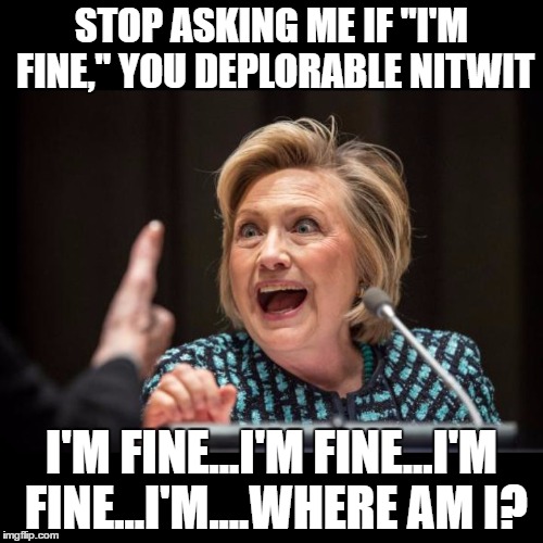 I'm Normal, You Deplorable Nitwit | STOP ASKING ME IF "I'M FINE," YOU DEPLORABLE NITWIT; I'M FINE...I'M FINE...I'M FINE...I'M....WHERE AM I? | image tagged in hillary clinton,crazy | made w/ Imgflip meme maker