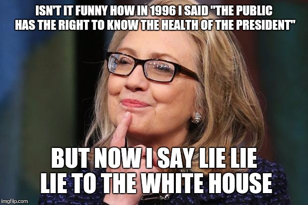Hillary Clinton | ISN'T IT FUNNY HOW IN 1996 I SAID "THE PUBLIC HAS THE RIGHT TO KNOW THE HEALTH OF THE PRESIDENT"; BUT NOW I SAY LIE LIE LIE TO THE WHITE HOUSE | image tagged in hillary clinton | made w/ Imgflip meme maker
