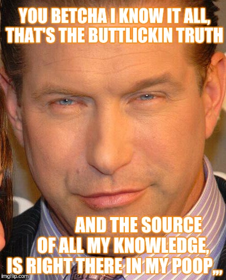 YOU BETCHA I KNOW IT ALL, THAT'S THE BUTTLICKIN TRUTH; AND THE SOURCE      OF ALL MY KNOWLEDGE, IS RIGHT THERE IN MY POOP,,, | image tagged in memes | made w/ Imgflip meme maker