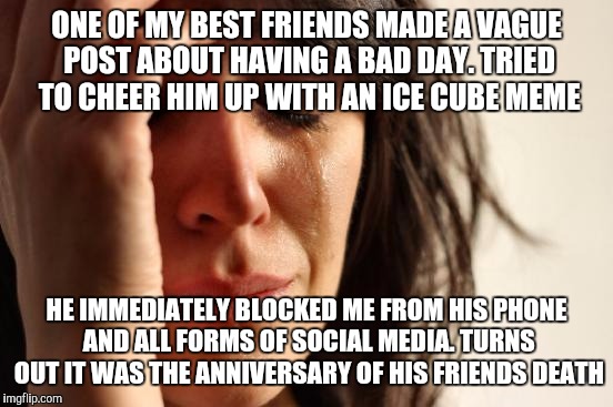 Now I hear he's telling everyone I was making fun of his dead friend. Today really was not a good day :( | ONE OF MY BEST FRIENDS MADE A VAGUE POST ABOUT HAVING A BAD DAY. TRIED TO CHEER HIM UP WITH AN ICE CUBE MEME; HE IMMEDIATELY BLOCKED ME FROM HIS PHONE AND ALL FORMS OF SOCIAL MEDIA. TURNS OUT IT WAS THE ANNIVERSARY OF HIS FRIENDS DEATH | image tagged in memes,first world problems,ice cube,fml,immature | made w/ Imgflip meme maker