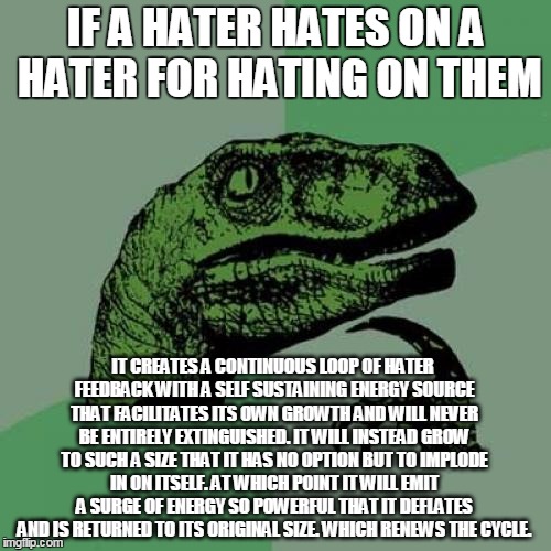 etah annog sretah | IF A HATER HATES ON A HATER FOR HATING ON THEM; IT CREATES A CONTINUOUS LOOP OF HATER FEEDBACK WITH A SELF SUSTAINING ENERGY SOURCE THAT FACILITATES ITS OWN GROWTH AND WILL NEVER BE ENTIRELY EXTINGUISHED. IT WILL INSTEAD GROW TO SUCH A SIZE THAT IT HAS NO OPTION BUT TO IMPLODE IN ON ITSELF. AT WHICH POINT IT WILL EMIT A SURGE OF ENERGY SO POWERFUL THAT IT DEFLATES AND IS RETURNED TO ITS ORIGINAL SIZE. WHICH RENEWS THE CYCLE. | image tagged in memes,philosoraptor,haters gonna hate,haters | made w/ Imgflip meme maker