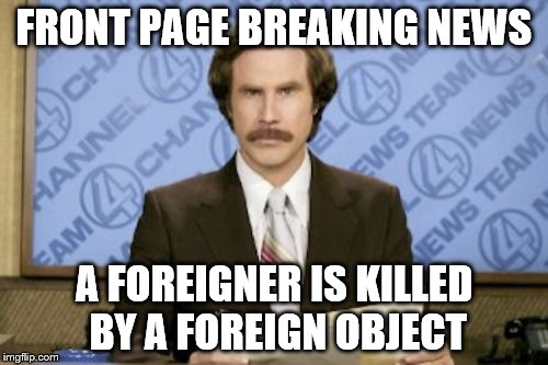 Ron Burgundy | FRONT PAGE BREAKING NEWS; A FOREIGNER IS KILLED BY A FOREIGN OBJECT | image tagged in memes,ron burgundy | made w/ Imgflip meme maker