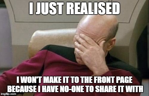 Captain Picard Facepalm | I JUST REALISED; I WON'T MAKE IT TO THE FRONT PAGE BECAUSE I HAVE NO-ONE TO SHARE IT WITH | image tagged in memes,captain picard facepalm | made w/ Imgflip meme maker