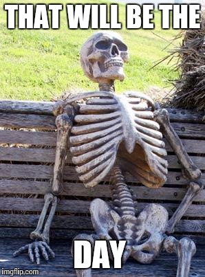 Waiting Skeleton Meme | THAT WILL BE THE DAY | image tagged in memes,waiting skeleton | made w/ Imgflip meme maker