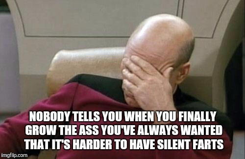 Captain Picard Facepalm Meme | NOBODY TELLS YOU WHEN YOU FINALLY GROW THE ASS YOU'VE ALWAYS WANTED THAT IT'S HARDER TO HAVE SILENT FARTS | image tagged in memes,captain picard facepalm | made w/ Imgflip meme maker