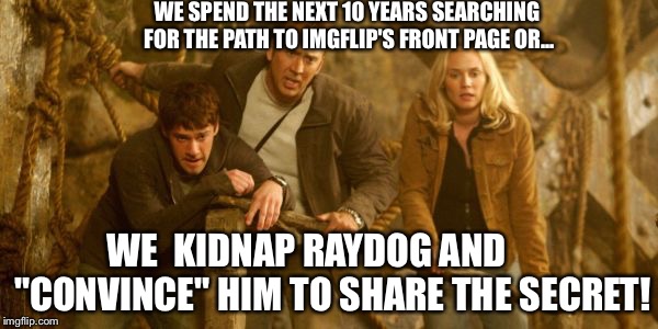 Seriously dude, this is killing me... | WE SPEND THE NEXT 10 YEARS SEARCHING FOR THE PATH TO IMGFLIP'S FRONT PAGE OR... WE  KIDNAP RAYDOG AND       "CONVINCE" HIM TO SHARE THE SECRET! | image tagged in national treasure,nick cage,raydog | made w/ Imgflip meme maker