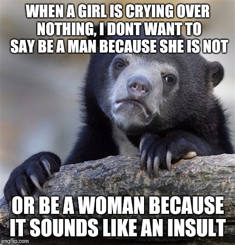 Confession Bear Meme | WHEN A GIRL IS CRYING OVER NOTHING, I DONT WANT TO SAY BE A MAN BECAUSE SHE IS NOT; OR BE A WOMAN BECAUSE IT SOUNDS LIKE AN INSULT | image tagged in memes,confession bear | made w/ Imgflip meme maker