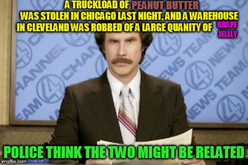 Ron Burgundy Meme | A TRUCKLOAD OF                                     WAS STOLEN IN CHICAGO LAST NIGHT, AND A WAREHOUSE IN CLEVELAND WAS ROBBED OF A LARGE QUANITY OF; PEANUT BUTTER; GRAPE JELLLY; POLICE THINK THE TWO MIGHT BE RELATED | image tagged in memes,ron burgundy | made w/ Imgflip meme maker