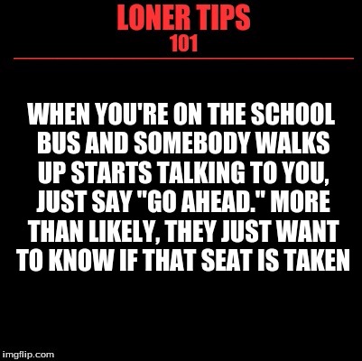 Loner Tips 101 | WHEN YOU'RE ON THE SCHOOL BUS AND SOMEBODY WALKS UP STARTS TALKING TO YOU, JUST SAY "GO AHEAD." MORE THAN LIKELY, THEY JUST WANT TO KNOW IF THAT SEAT IS TAKEN | image tagged in loner tips 101 | made w/ Imgflip meme maker