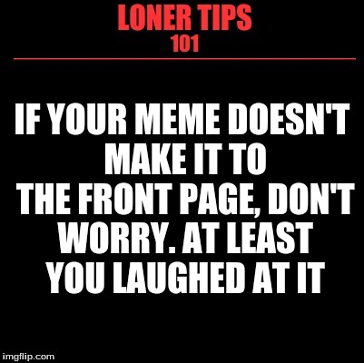 Loner Tips 101 | IF YOUR MEME DOESN'T MAKE IT TO THE FRONT PAGE, DON'T WORRY. AT LEAST YOU LAUGHED AT IT | image tagged in loner tips 101 | made w/ Imgflip meme maker