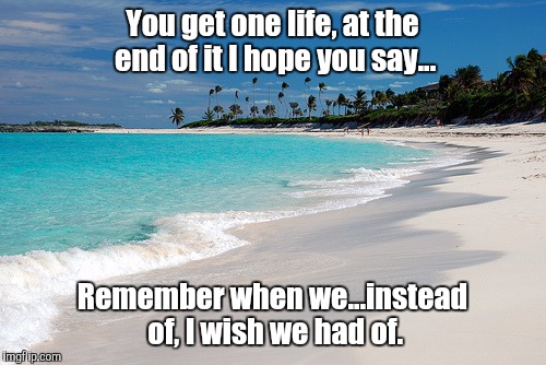 One life | You get one life, at the end of it I hope you say... Remember when we...instead of, I wish we had of. | image tagged in beach,inspirational,memories | made w/ Imgflip meme maker