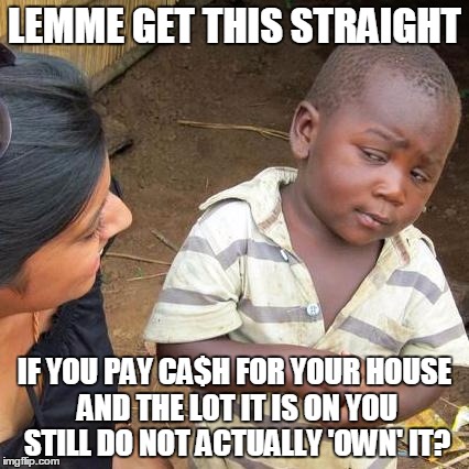 Third World Skeptical Kid Meme | LEMME GET THIS STRAIGHT; IF YOU PAY CA$H FOR YOUR HOUSE AND THE LOT IT IS ON YOU STILL DO NOT ACTUALLY 'OWN' IT? | image tagged in memes,third world skeptical kid | made w/ Imgflip meme maker