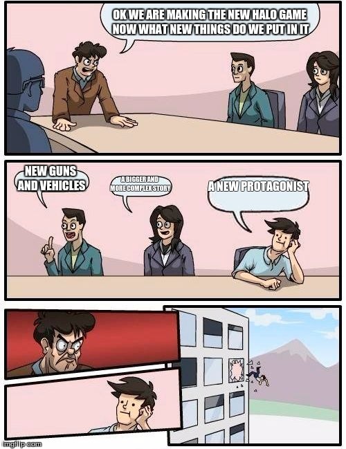 Boardroom Meeting Suggestion | OK WE ARE MAKING THE NEW HALO GAME NOW WHAT NEW THINGS DO WE PUT IN IT; NEW GUNS AND VEHICLES; A BIGGER AND MORE COMPLEX STORY; A NEW PROTAGONIST | image tagged in memes,boardroom meeting suggestion | made w/ Imgflip meme maker