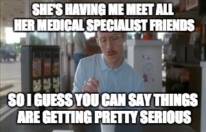 So I Guess You Can Say Things Are Getting Pretty Serious | SHE'S HAVING ME MEET ALL HER MEDICAL SPECIALIST FRIENDS; SO I GUESS YOU CAN SAY THINGS ARE GETTING PRETTY SERIOUS | image tagged in memes,so i guess you can say things are getting pretty serious | made w/ Imgflip meme maker