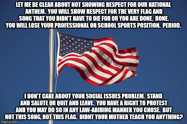 US Flag | LET ME BE CLEAR ABOUT NOT SHOWING RESPECT FOR OUR NATIONAL ANTHEM.  YOU WILL SHOW RESPECT FOR THE VERY FLAG AND SONG THAT YOU DIDN’T HAVE TO DIE FOR OR YOU ARE DONE.  DONE.  YOU WILL LOSE YOUR PROFESSIONAL OR SCHOOL SPORTS POSITION.  PERIOD. I DON’T CARE ABOUT YOUR SOCIAL ISSUES PROBLEM.  STAND AND SALUTE OR QUIT AND LEAVE.  YOU HAVE A RIGHT TO PROTEST AND YOU MAY DO SO IN ANY LAW-ABIDING MANNER YOU CHOSE.  BUT NOT THIS SONG, NOT THIS FLAG.  DIDNT YOUR MOTHER TEACH YOU ANYTHING? | image tagged in us flag | made w/ Imgflip meme maker