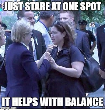 Hillary Clinton | JUST STARE AT ONE SPOT; IT HELPS WITH BALANCE | image tagged in hillary clinton,hillary,sickhillary,hillaryhealth,hillary clinton 2016,wtf hillary | made w/ Imgflip meme maker