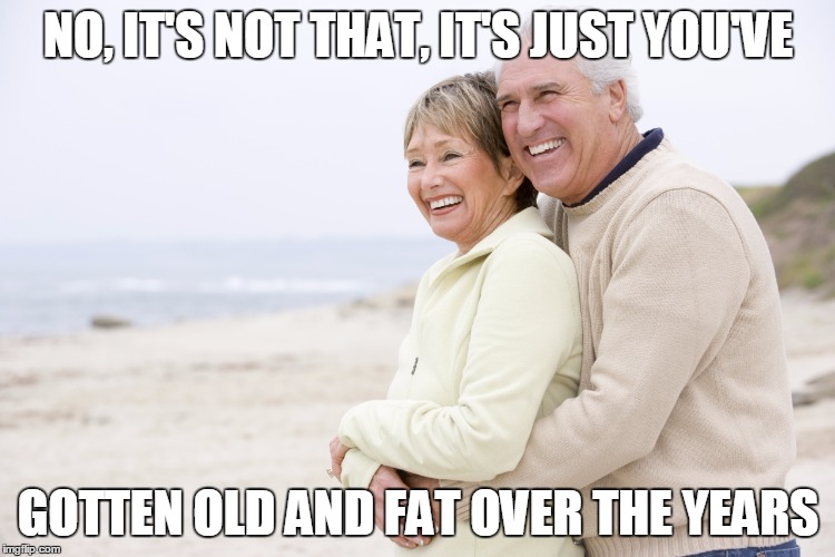 NO, IT'S NOT THAT, IT'S JUST YOU'VE; GOTTEN OLD AND FAT OVER THE YEARS | image tagged in happy senior couple | made w/ Imgflip meme maker