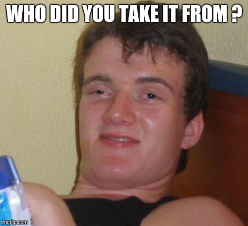 10 Guy Meme | WHO DID YOU TAKE IT FROM ? | image tagged in memes,10 guy | made w/ Imgflip meme maker