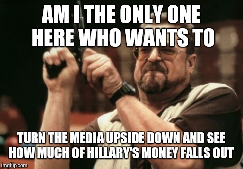 Am I The Only One Around Here Meme | AM I THE ONLY ONE HERE WHO WANTS TO; TURN THE MEDIA UPSIDE DOWN AND SEE HOW MUCH OF HILLARY'S MONEY FALLS OUT | image tagged in memes,am i the only one around here | made w/ Imgflip meme maker