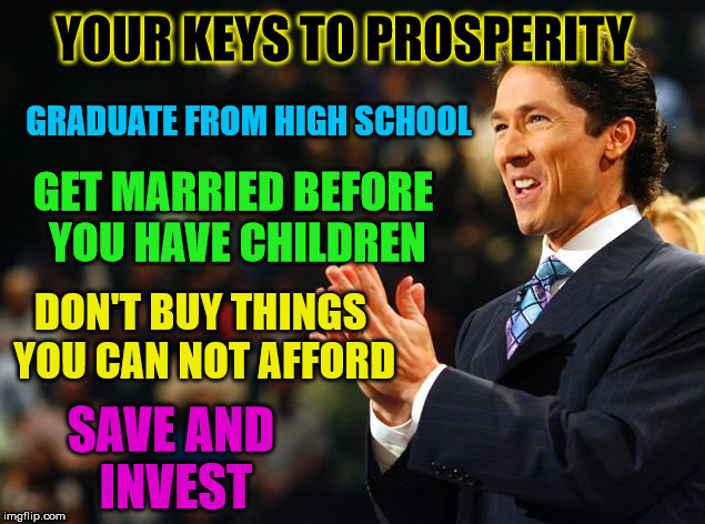 Why doesn't Osteen say things like this | YOUR KEYS TO PROSPERITY; GRADUATE FROM HIGH SCHOOL; GET MARRIED BEFORE YOU HAVE CHILDREN; DON'T BUY THINGS YOU CAN NOT AFFORD; SAVE AND INVEST | image tagged in joelosteenmoney,common sense | made w/ Imgflip meme maker