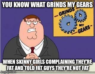 You know what grinds my gears |  YOU KNOW WHAT GRINDS MY GEARS; WHEN SKINNY GIRLS COMPLAINING THEY'RE FAT AND TOLD FAT GUYS THEY'RE NOT FAT | image tagged in you know what grinds my gears | made w/ Imgflip meme maker