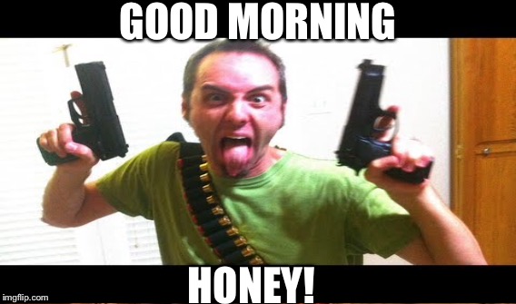  Morning | GOOD MORNING; HONEY! | image tagged in guns | made w/ Imgflip meme maker