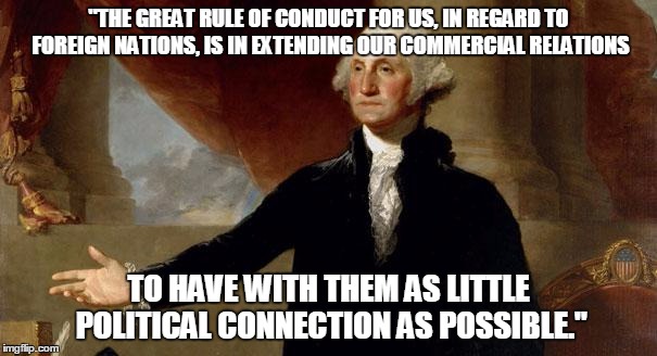 george washington | "THE GREAT RULE OF CONDUCT FOR US, IN REGARD TO FOREIGN NATIONS, IS IN EXTENDING OUR COMMERCIAL RELATIONS; TO HAVE WITH THEM AS LITTLE POLITICAL CONNECTION AS POSSIBLE." | image tagged in george washington | made w/ Imgflip meme maker