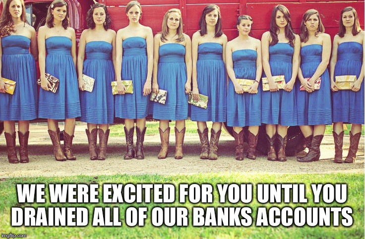 Unhappy bridesmaids | WE WERE EXCITED FOR YOU UNTIL YOU DRAINED ALL OF OUR BANKS ACCOUNTS | image tagged in unhappy bridesmaids | made w/ Imgflip meme maker