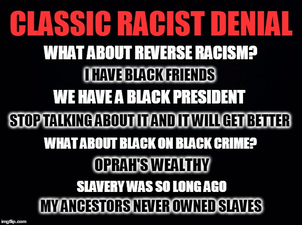 Black background | CLASSIC RACIST DENIAL; WHAT ABOUT REVERSE RACISM? I HAVE BLACK FRIENDS; WE HAVE A BLACK PRESIDENT; STOP TALKING ABOUT IT AND IT WILL GET BETTER; WHAT ABOUT BLACK ON BLACK CRIME? OPRAH'S WEALTHY; SLAVERY WAS SO LONG AGO; MY ANCESTORS NEVER OWNED SLAVES | image tagged in black background | made w/ Imgflip meme maker