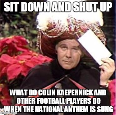 Johnny Carson Karnak Carnak | SIT DOWN AND SHUT UP; WHAT DO COLIN KAEPERNICK AND OTHER FOOTBALL PLAYERS DO WHEN THE NATIONAL ANTHEM IS SUNG | image tagged in johnny carson karnak carnak | made w/ Imgflip meme maker