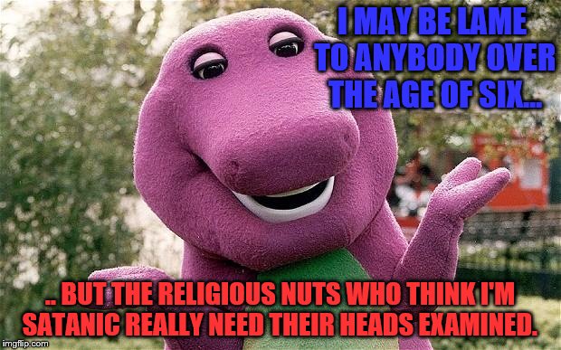 Barney may be stupid, but he's anything but an instrument of Lucifer
 | I MAY BE LAME TO ANYBODY OVER THE AGE OF SIX... .. BUT THE RELIGIOUS NUTS WHO THINK I'M SATANIC REALLY NEED THEIR HEADS EXAMINED. | image tagged in barney,religious overreaction | made w/ Imgflip meme maker
