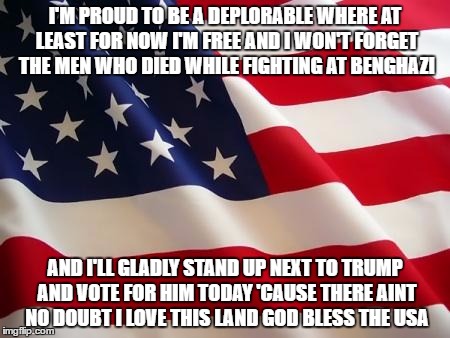You know the tune , sing it loud and proud ! | I'M PROUD TO BE A DEPLORABLE WHERE AT LEAST FOR NOW I'M FREE AND I WON'T FORGET THE MEN WHO DIED WHILE FIGHTING AT BENGHAZI; AND I'LL GLADLY STAND UP NEXT TO TRUMP AND VOTE FOR HIM TODAY 'CAUSE THERE AINT NO DOUBT I LOVE THIS LAND GOD BLESS THE USA | image tagged in american flag,trump 2016 | made w/ Imgflip meme maker