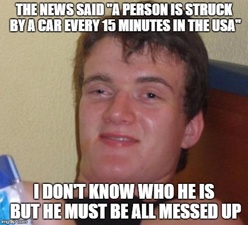 10 Guy Meme |  THE NEWS SAID "A PERSON IS STRUCK BY A CAR EVERY 15 MINUTES IN THE USA"; I DON'T KNOW WHO HE IS BUT HE MUST BE ALL MESSED UP | image tagged in memes,10 guy | made w/ Imgflip meme maker