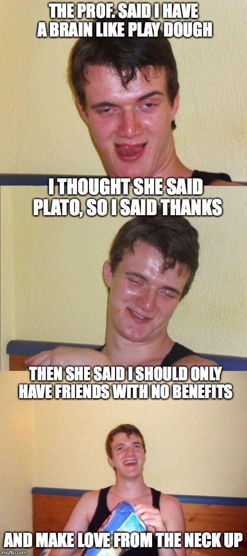 A Platonic Relationship | THE PROF. SAID I HAVE A BRAIN LIKE PLAY DOUGH; I THOUGHT SHE SAID PLATO, SO I SAID THANKS; THEN SHE SAID I SHOULD ONLY HAVE FRIENDS WITH NO BENEFITS; AND MAKE LOVE FROM THE NECK UP | image tagged in 10 guy bad pun,plato,memes | made w/ Imgflip meme maker