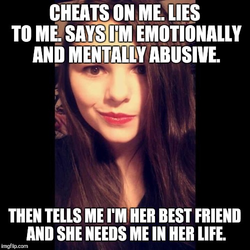 Crazy Ex Girlfriend  | CHEATS ON ME. LIES TO ME. SAYS I'M EMOTIONALLY AND MENTALLY ABUSIVE. THEN TELLS ME I'M HER BEST FRIEND AND SHE NEEDS ME IN HER LIFE. | image tagged in crazy ex girlfriend | made w/ Imgflip meme maker
