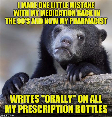 Confession Bear | I MADE ONE LITTLE MISTAKE WITH MY MEDICATION BACK IN THE 90'S AND NOW MY PHARMACIST; WRITES "ORALLY" ON ALL MY PRESCRIPTION BOTTLES | image tagged in memes,confession bear | made w/ Imgflip meme maker