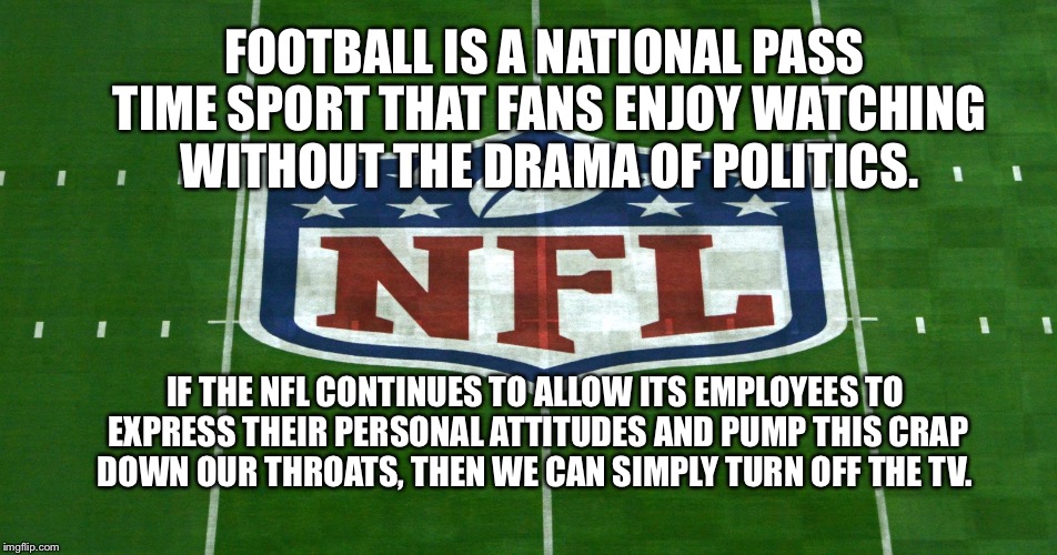 Boycott NFL | FOOTBALL IS A NATIONAL PASS TIME SPORT THAT FANS ENJOY WATCHING WITHOUT THE DRAMA OF POLITICS. IF THE NFL CONTINUES TO ALLOW ITS EMPLOYEES TO EXPRESS THEIR PERSONAL ATTITUDES AND PUMP THIS CRAP DOWN OUR THROATS, THEN WE CAN SIMPLY TURN OFF THE TV. | image tagged in boycott,nfl | made w/ Imgflip meme maker