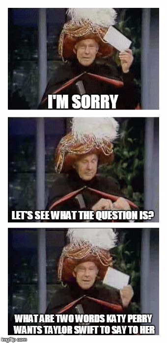 Carnac the Magnificent | I'M SORRY; LET'S SEE WHAT THE QUESTION IS? WHAT ARE TWO WORDS KATY PERRY WANTS TAYLOR SWIFT TO SAY TO HER | image tagged in carnac the magnificent | made w/ Imgflip meme maker