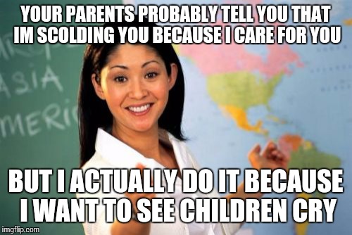 Unhelpful High School Teacher | YOUR PARENTS PROBABLY TELL YOU THAT IM SCOLDING YOU BECAUSE I CARE FOR YOU; BUT I ACTUALLY DO IT BECAUSE I WANT TO SEE CHILDREN CRY | image tagged in memes,unhelpful high school teacher | made w/ Imgflip meme maker
