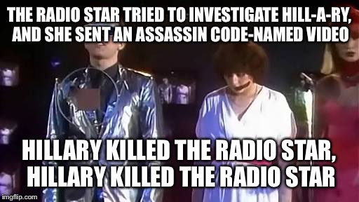 The buggles | THE RADIO STAR TRIED TO INVESTIGATE HILL-A-RY, AND SHE SENT AN ASSASSIN CODE-NAMED VIDEO; HILLARY KILLED THE RADIO STAR, HILLARY KILLED THE RADIO STAR | image tagged in the buggles | made w/ Imgflip meme maker