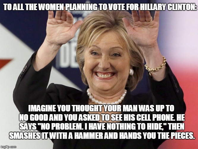 Hillary "The Hammer" Clinton | TO ALL THE WOMEN PLANNING TO VOTE FOR HILLARY CLINTON:; IMAGINE YOU THOUGHT YOUR MAN WAS UP TO NO GOOD AND YOU ASKED TO SEE HIS CELL PHONE. HE SAYS "NO PROBLEM. I HAVE NOTHING TO HIDE," THEN SMASHES IT WITH A HAMMER AND HANDS YOU THE PIECES. | image tagged in hillary clinton email probe,email probe,phones destroyed with a hammer | made w/ Imgflip meme maker