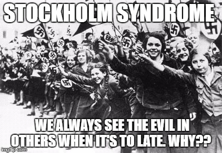 Nazis | STOCKHOLM SYNDROME; WE ALWAYS SEE THE EVIL IN OTHERS WHEN IT'S TO LATE. WHY?? | image tagged in nazis | made w/ Imgflip meme maker