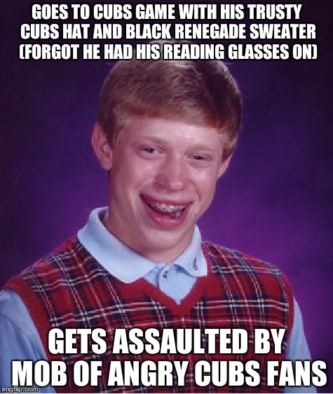 Bad Luck Brian | GOES TO CUBS GAME WITH HIS TRUSTY CUBS HAT AND BLACK RENEGADE SWEATER (FORGOT HE HAD HIS READING GLASSES ON); GETS ASSAULTED BY MOB OF ANGRY CUBS FANS | image tagged in memes,bad luck brian | made w/ Imgflip meme maker