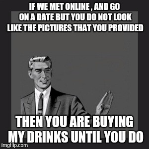 Kill Yourself Guy | IF WE MET ONLINE , AND GO ON A DATE BUT YOU DO NOT LOOK LIKE THE PICTURES THAT YOU PROVIDED; THEN YOU ARE BUYING MY DRINKS UNTIL YOU DO | image tagged in memes,kill yourself guy | made w/ Imgflip meme maker