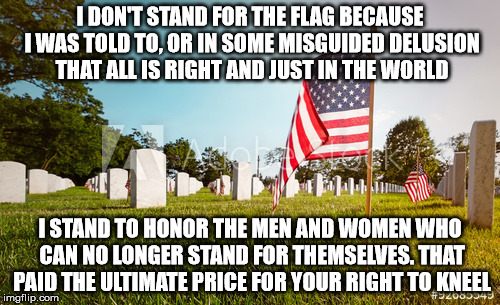 Freedom to disrespect | I DON'T STAND FOR THE FLAG BECAUSE I WAS TOLD TO, OR IN SOME MISGUIDED DELUSION THAT ALL IS RIGHT AND JUST IN THE WORLD; I STAND TO HONOR THE MEN AND WOMEN WHO CAN NO LONGER STAND FOR THEMSELVES. THAT PAID THE ULTIMATE PRICE FOR YOUR RIGHT TO KNEEL | image tagged in freedom | made w/ Imgflip meme maker
