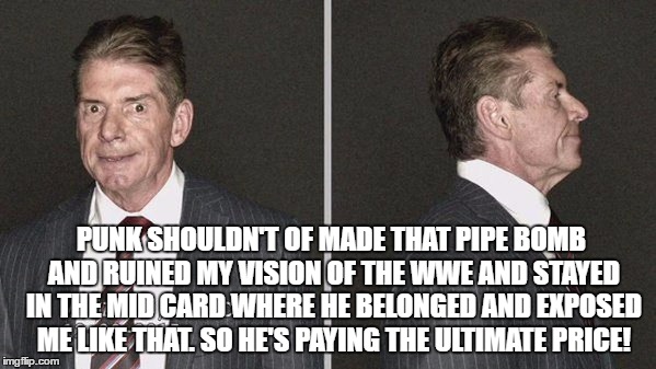 PUNK SHOULDN'T OF MADE THAT PIPE BOMB AND RUINED MY VISION OF THE WWE AND STAYED IN THE MID CARD WHERE HE BELONGED AND EXPOSED ME LIKE THAT. SO HE'S PAYING THE ULTIMATE PRICE! | made w/ Imgflip meme maker