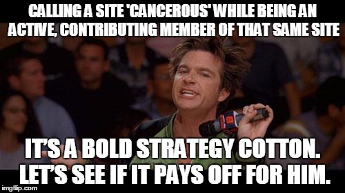 Bold Move Cotton | CALLING A SITE 'CANCEROUS' WHILE BEING AN ACTIVE, CONTRIBUTING MEMBER OF THAT SAME SITE; IT’S A BOLD STRATEGY COTTON. LET’S SEE IF IT PAYS OFF FOR HIM. | image tagged in bold move cotton | made w/ Imgflip meme maker