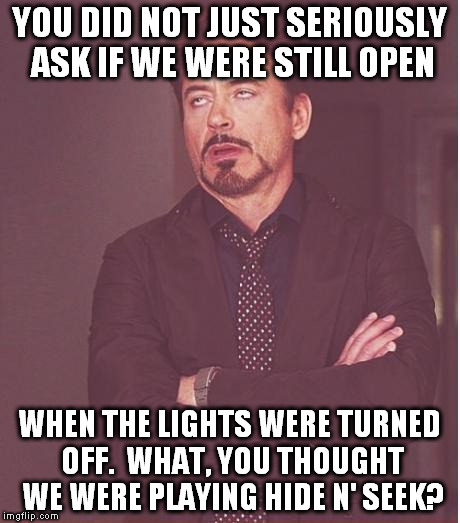 Face You Make Robert Downey Jr Meme | YOU DID NOT JUST SERIOUSLY ASK IF WE WERE STILL OPEN; WHEN THE LIGHTS WERE TURNED OFF.  WHAT, YOU THOUGHT WE WERE PLAYING HIDE N' SEEK? | image tagged in memes,face you make robert downey jr | made w/ Imgflip meme maker
