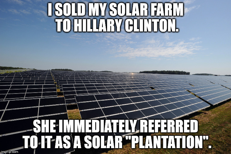 Hillary's Solar Plantation | I SOLD MY SOLAR FARM TO HILLARY CLINTON. SHE IMMEDIATELY REFERRED TO IT AS A SOLAR "PLANTATION". | image tagged in solar farm,democrat plantation,plantation | made w/ Imgflip meme maker